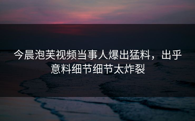 今晨泡芙视频当事人爆出猛料，出乎意料细节细节太炸裂