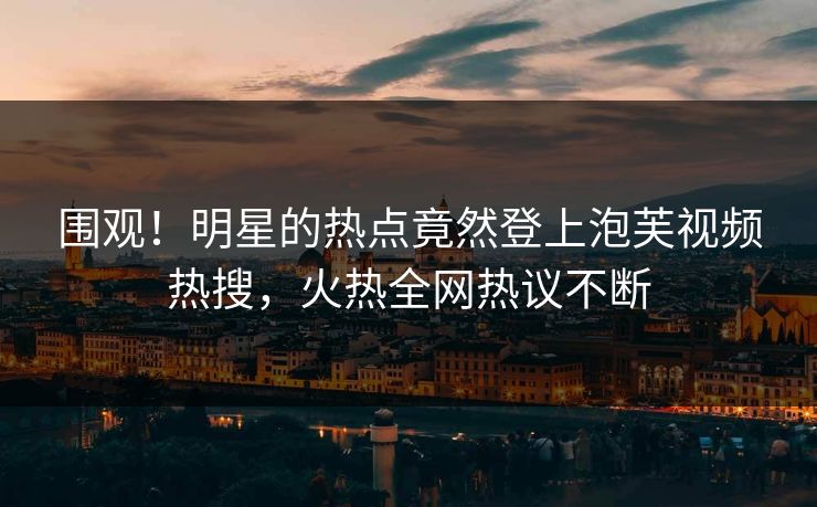 围观！明星的热点竟然登上泡芙视频热搜，火热全网热议不断
