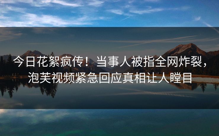 今日花絮疯传！当事人被指全网炸裂，泡芙视频紧急回应真相让人瞠目