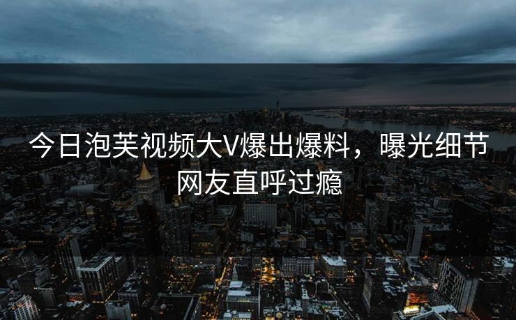 今日泡芙视频大V爆出爆料，曝光细节网友直呼过瘾