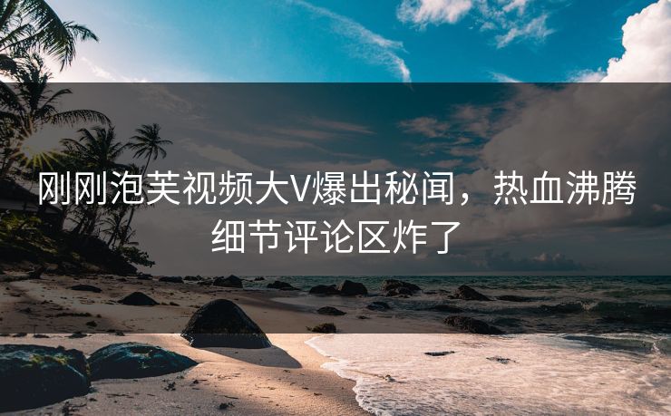 刚刚泡芙视频大V爆出秘闻，热血沸腾细节评论区炸了
