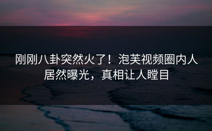 刚刚八卦突然火了！泡芙视频圈内人居然曝光，真相让人瞠目