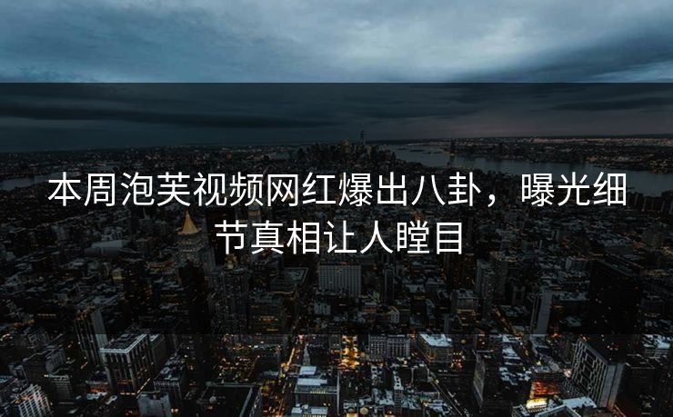 本周泡芙视频网红爆出八卦，曝光细节真相让人瞠目
