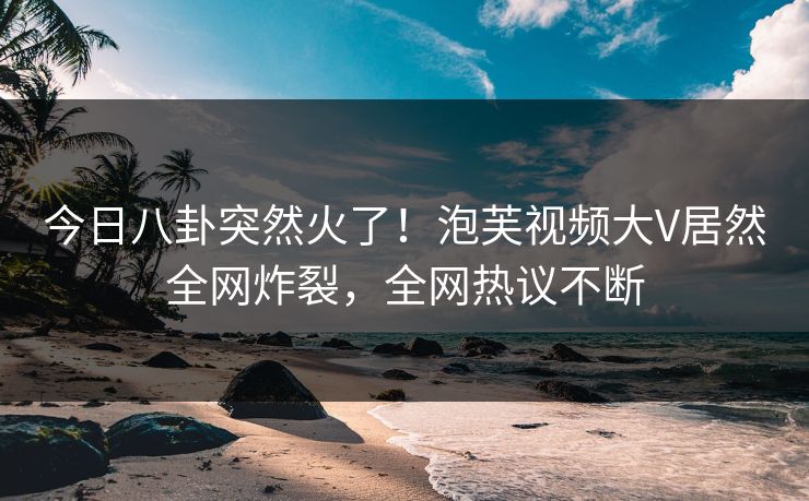 今日八卦突然火了！泡芙视频大V居然全网炸裂，全网热议不断