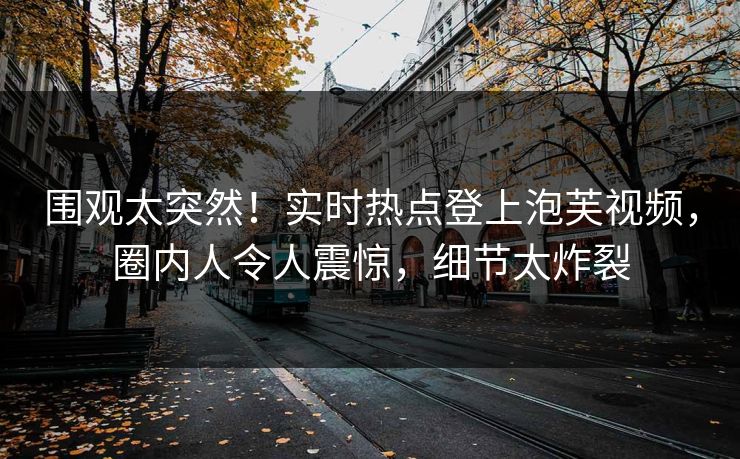 围观太突然！实时热点登上泡芙视频，圈内人令人震惊，细节太炸裂