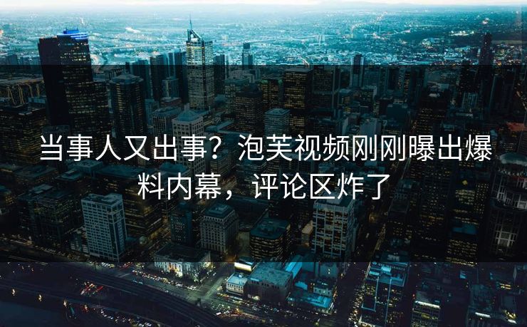 当事人又出事？泡芙视频刚刚曝出爆料内幕，评论区炸了