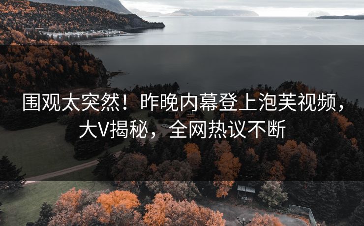 围观太突然！昨晚内幕登上泡芙视频，大V揭秘，全网热议不断