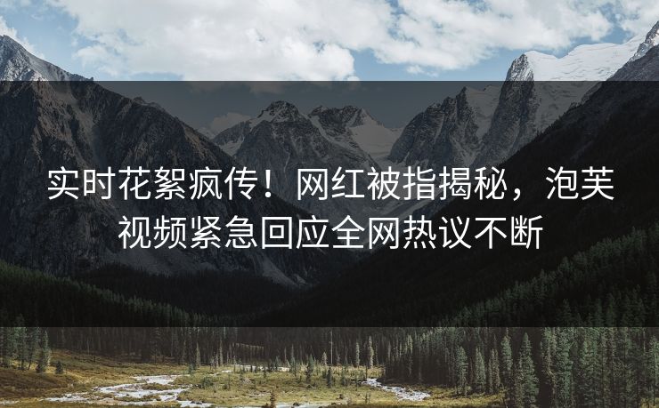 实时花絮疯传！网红被指揭秘，泡芙视频紧急回应全网热议不断