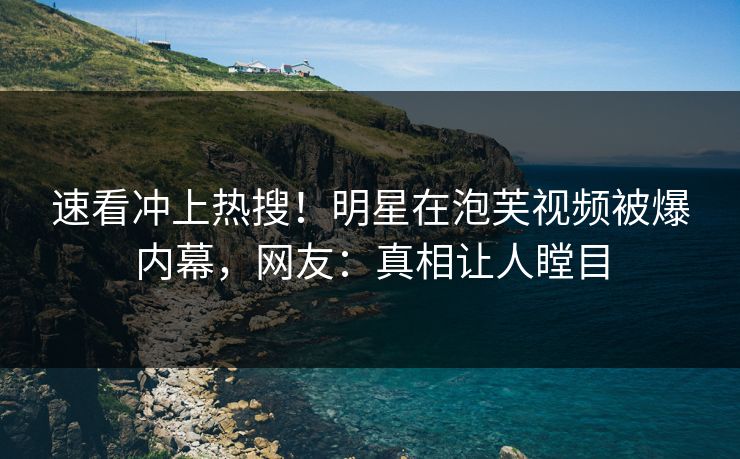 速看冲上热搜！明星在泡芙视频被爆内幕，网友：真相让人瞠目