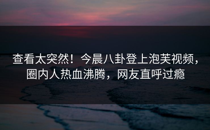 查看太突然！今晨八卦登上泡芙视频，圈内人热血沸腾，网友直呼过瘾