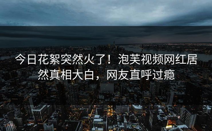 今日花絮突然火了！泡芙视频网红居然真相大白，网友直呼过瘾
