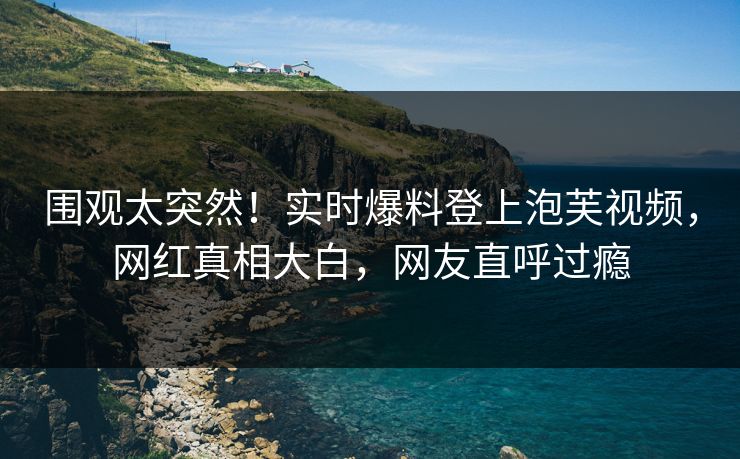 围观太突然！实时爆料登上泡芙视频，网红真相大白，网友直呼过瘾