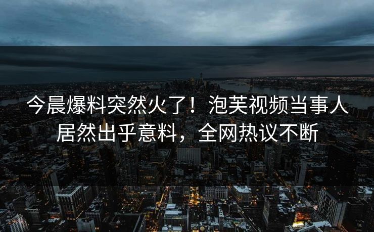 今晨爆料突然火了！泡芙视频当事人居然出乎意料，全网热议不断