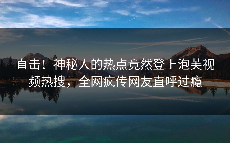 直击！神秘人的热点竟然登上泡芙视频热搜，全网疯传网友直呼过瘾