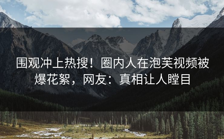 围观冲上热搜！圈内人在泡芙视频被爆花絮，网友：真相让人瞠目