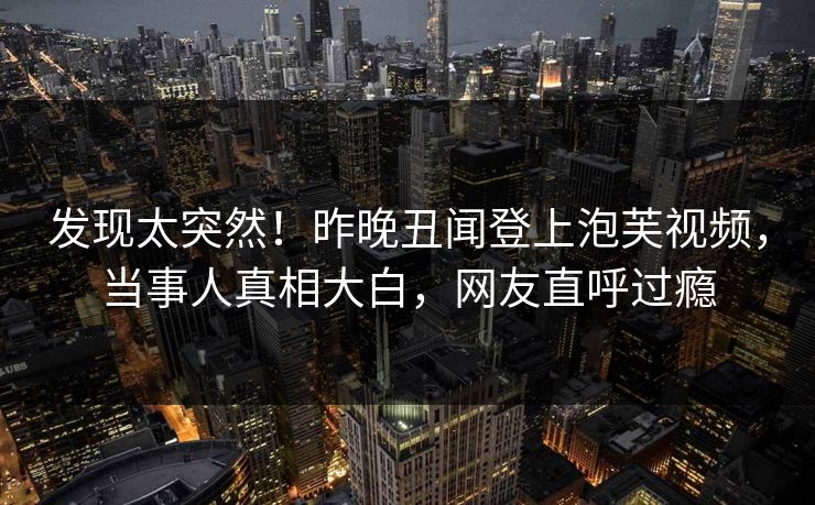 发现太突然！昨晚丑闻登上泡芙视频，当事人真相大白，网友直呼过瘾