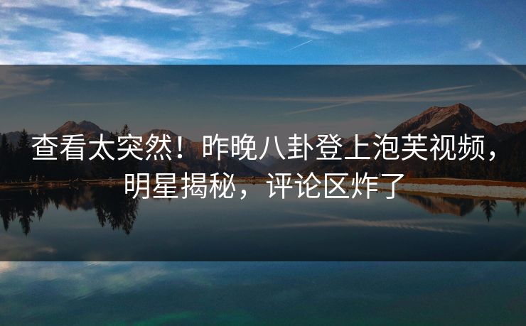 查看太突然！昨晚八卦登上泡芙视频，明星揭秘，评论区炸了