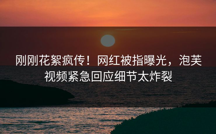 刚刚花絮疯传！网红被指曝光，泡芙视频紧急回应细节太炸裂