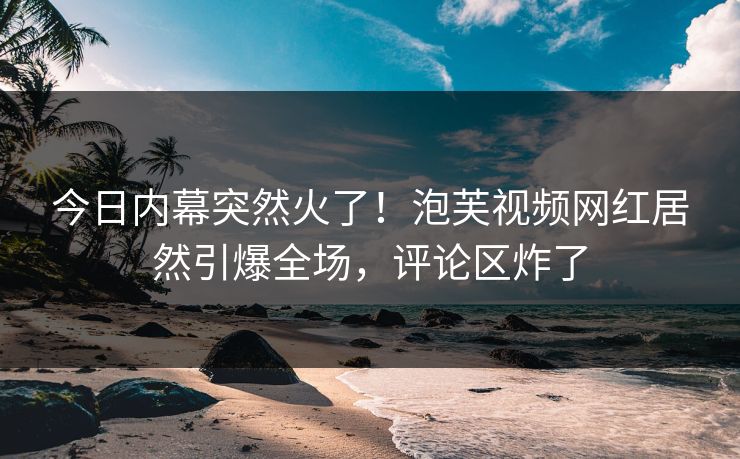 今日内幕突然火了！泡芙视频网红居然引爆全场，评论区炸了