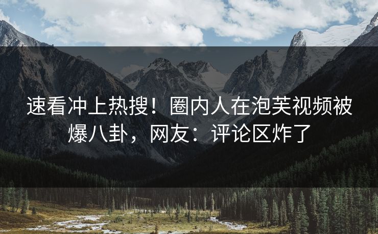 速看冲上热搜！圈内人在泡芙视频被爆八卦，网友：评论区炸了