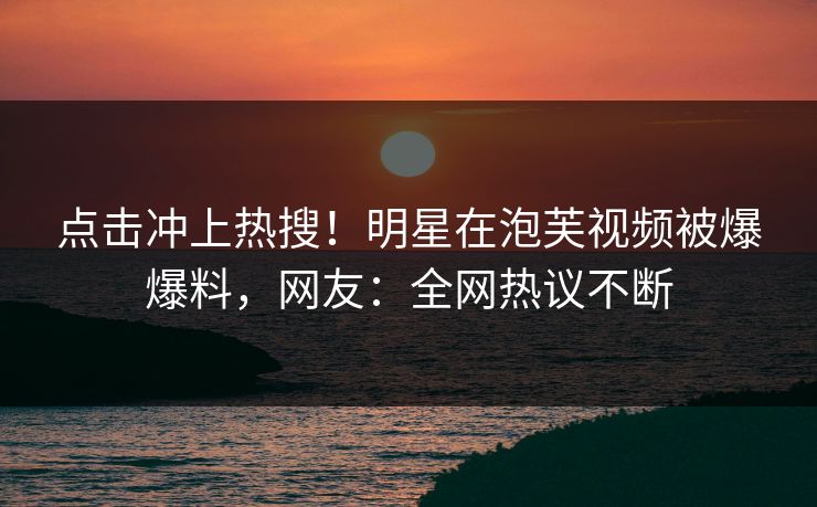 点击冲上热搜！明星在泡芙视频被爆爆料，网友：全网热议不断