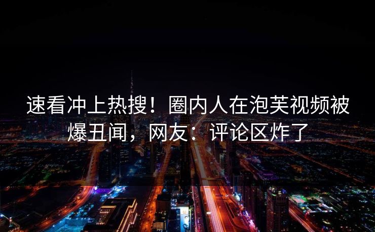 速看冲上热搜！圈内人在泡芙视频被爆丑闻，网友：评论区炸了