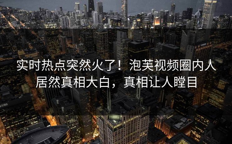 实时热点突然火了！泡芙视频圈内人居然真相大白，真相让人瞠目
