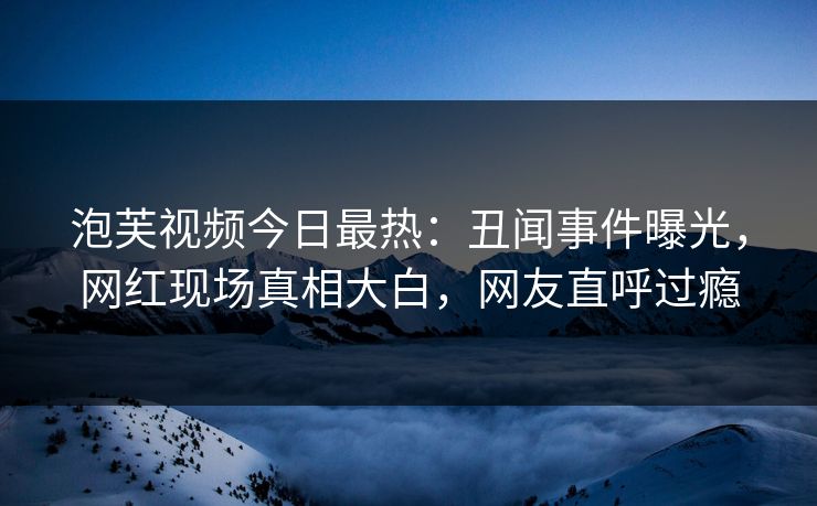 泡芙视频今日最热：丑闻事件曝光，网红现场真相大白，网友直呼过瘾