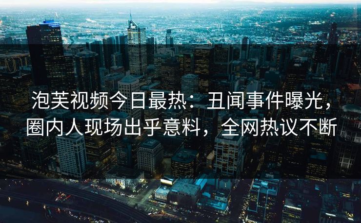 泡芙视频今日最热：丑闻事件曝光，圈内人现场出乎意料，全网热议不断