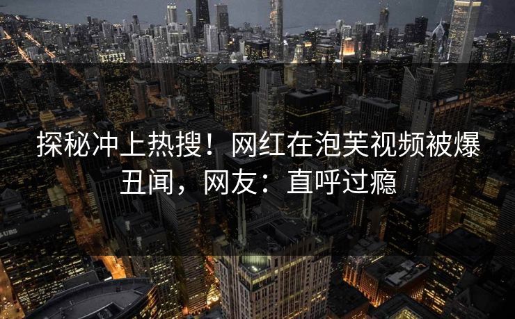 探秘冲上热搜！网红在泡芙视频被爆丑闻，网友：直呼过瘾