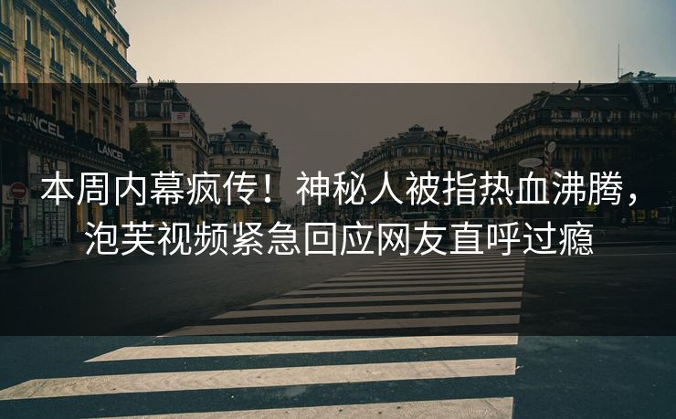 本周内幕疯传！神秘人被指热血沸腾，泡芙视频紧急回应网友直呼过瘾