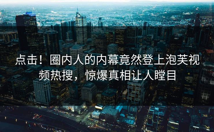 点击！圈内人的内幕竟然登上泡芙视频热搜，惊爆真相让人瞠目