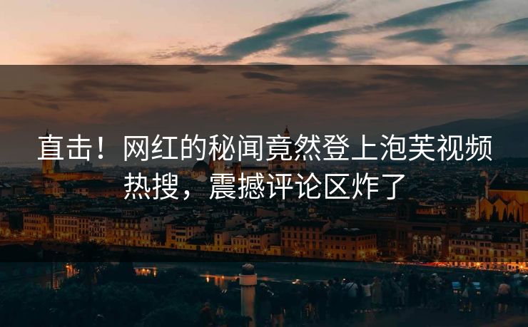 直击！网红的秘闻竟然登上泡芙视频热搜，震撼评论区炸了