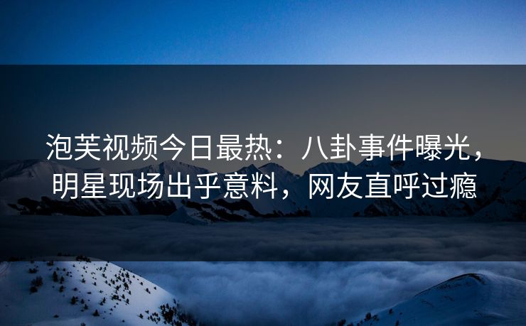 泡芙视频今日最热：八卦事件曝光，明星现场出乎意料，网友直呼过瘾