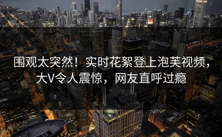 围观太突然！实时花絮登上泡芙视频，大V令人震惊，网友直呼过瘾