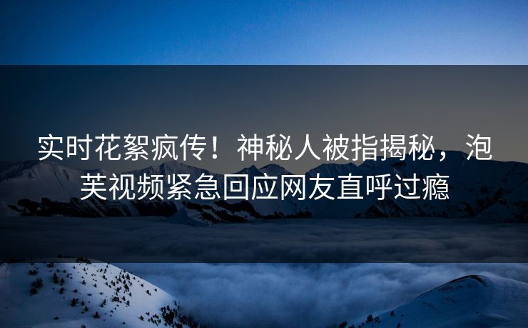 实时花絮疯传！神秘人被指揭秘，泡芙视频紧急回应网友直呼过瘾