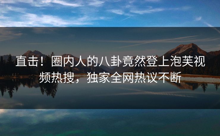 直击！圈内人的八卦竟然登上泡芙视频热搜，独家全网热议不断
