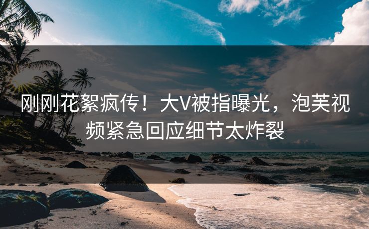 刚刚花絮疯传！大V被指曝光，泡芙视频紧急回应细节太炸裂