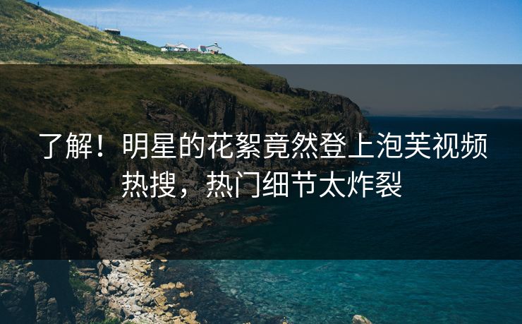 了解！明星的花絮竟然登上泡芙视频热搜，热门细节太炸裂