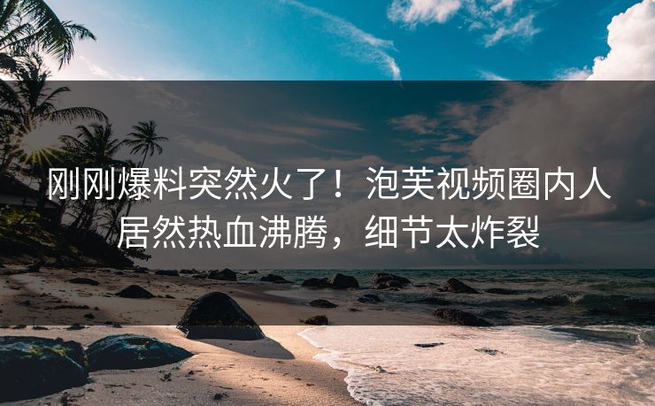 刚刚爆料突然火了！泡芙视频圈内人居然热血沸腾，细节太炸裂