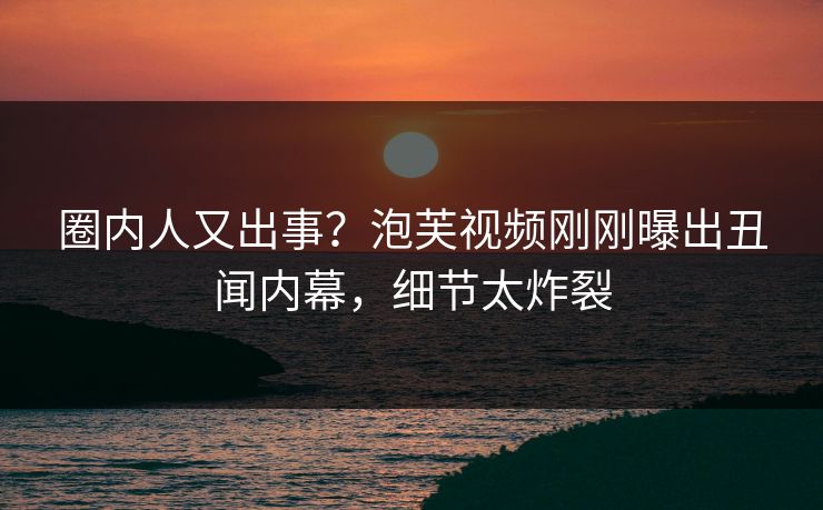 圈内人又出事？泡芙视频刚刚曝出丑闻内幕，细节太炸裂
