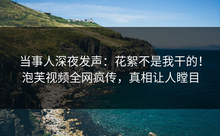 当事人深夜发声：花絮不是我干的！泡芙视频全网疯传，真相让人瞠目