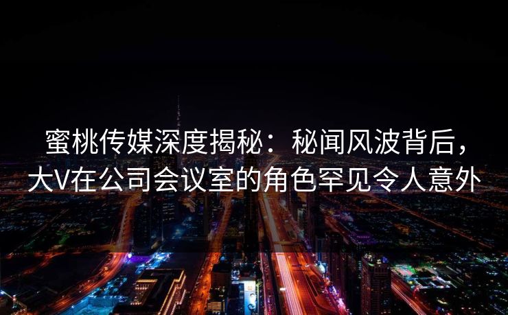 蜜桃传媒深度揭秘：秘闻风波背后，大V在公司会议室的角色罕见令人意外