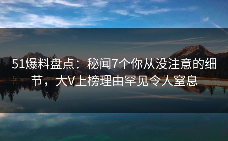 51爆料盘点：秘闻7个你从没注意的细节，大V上榜理由罕见令人窒息