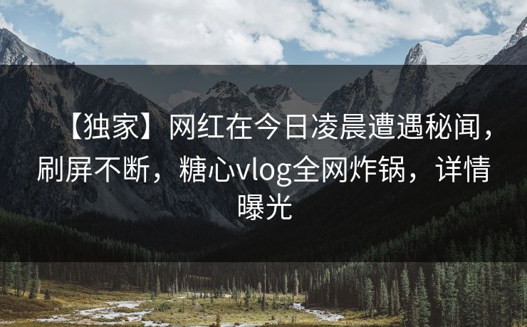 【独家】网红在今日凌晨遭遇秘闻，刷屏不断，糖心vlog全网炸锅，详情曝光