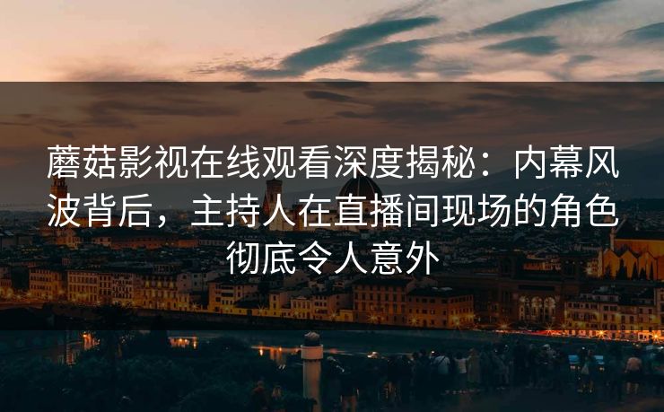 蘑菇影视在线观看深度揭秘：内幕风波背后，主持人在直播间现场的角色彻底令人意外