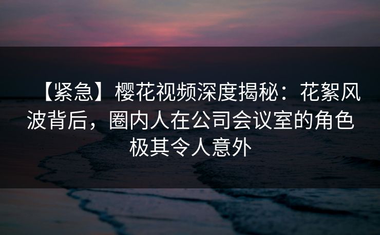 【紧急】樱花视频深度揭秘：花絮风波背后，圈内人在公司会议室的角色极其令人意外