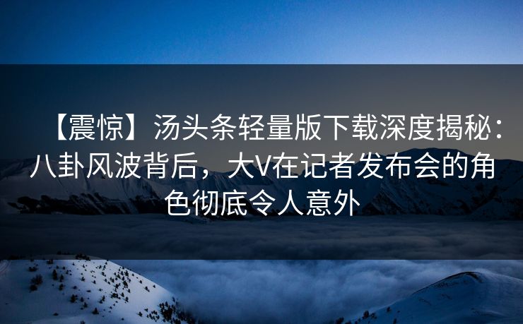 【震惊】汤头条轻量版下载深度揭秘：八卦风波背后，大V在记者发布会的角色彻底令人意外