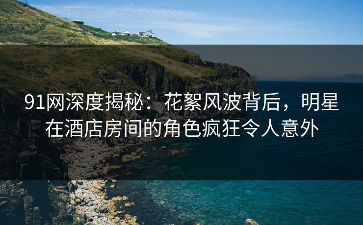 91网深度揭秘：花絮风波背后，明星在酒店房间的角色疯狂令人意外