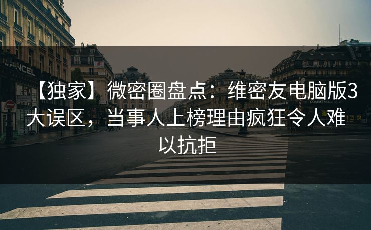 【独家】微密圈盘点：维密友电脑版3大误区，当事人上榜理由疯狂令人难以抗拒